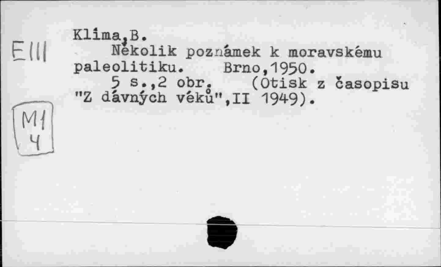 ﻿Elli
Klima,В.
Nekolik poznâmek к moravskému paleolitiku. Brno,1950.
5 s.,2 obr. (Otisk z casopisu "Z dâvnych véku”,11 1949)•